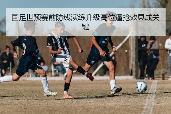 国足世预赛前防线演练升级高位逼抢效果成关键